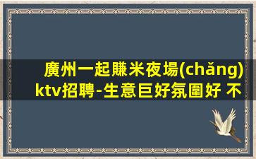 廣州一起賺米夜場(chǎng)ktv招聘-生意巨好氛圍好 不壓不扣輕松